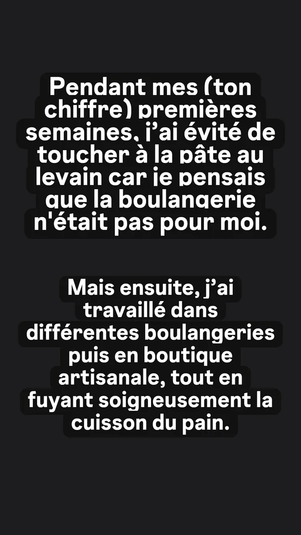 Ta version, story 3 sur 4 : Pendant mes (ton chiffre) premières semaines, j'ai évité de toucher à la pâte au levain car je pensais que la boulangerie n'était pas pour moi. Mais ensuite, j'